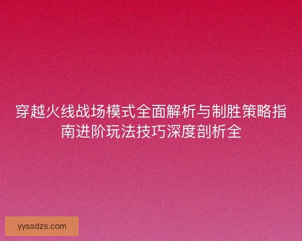 穿越火线战场模式全面解析与制胜策略指南进阶玩法技巧深度剖析全