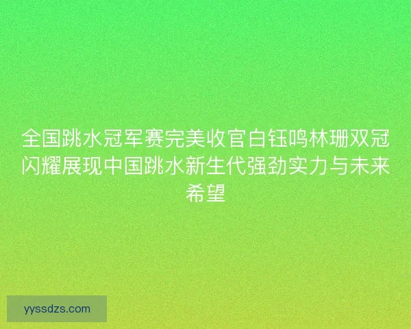全国跳水冠军赛完美收官白钰鸣林珊双冠闪耀展现中国跳水新生代强劲实力与未来希望