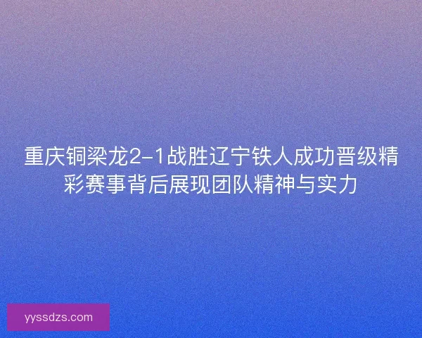 重庆铜梁龙2-1战胜辽宁铁人成功晋级精彩赛事背后展现团队精神与实力