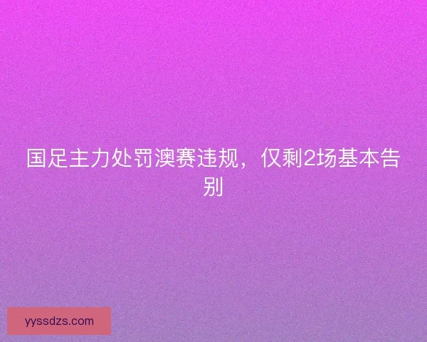 国足主力处罚澳赛违规，仅剩2场基本告别